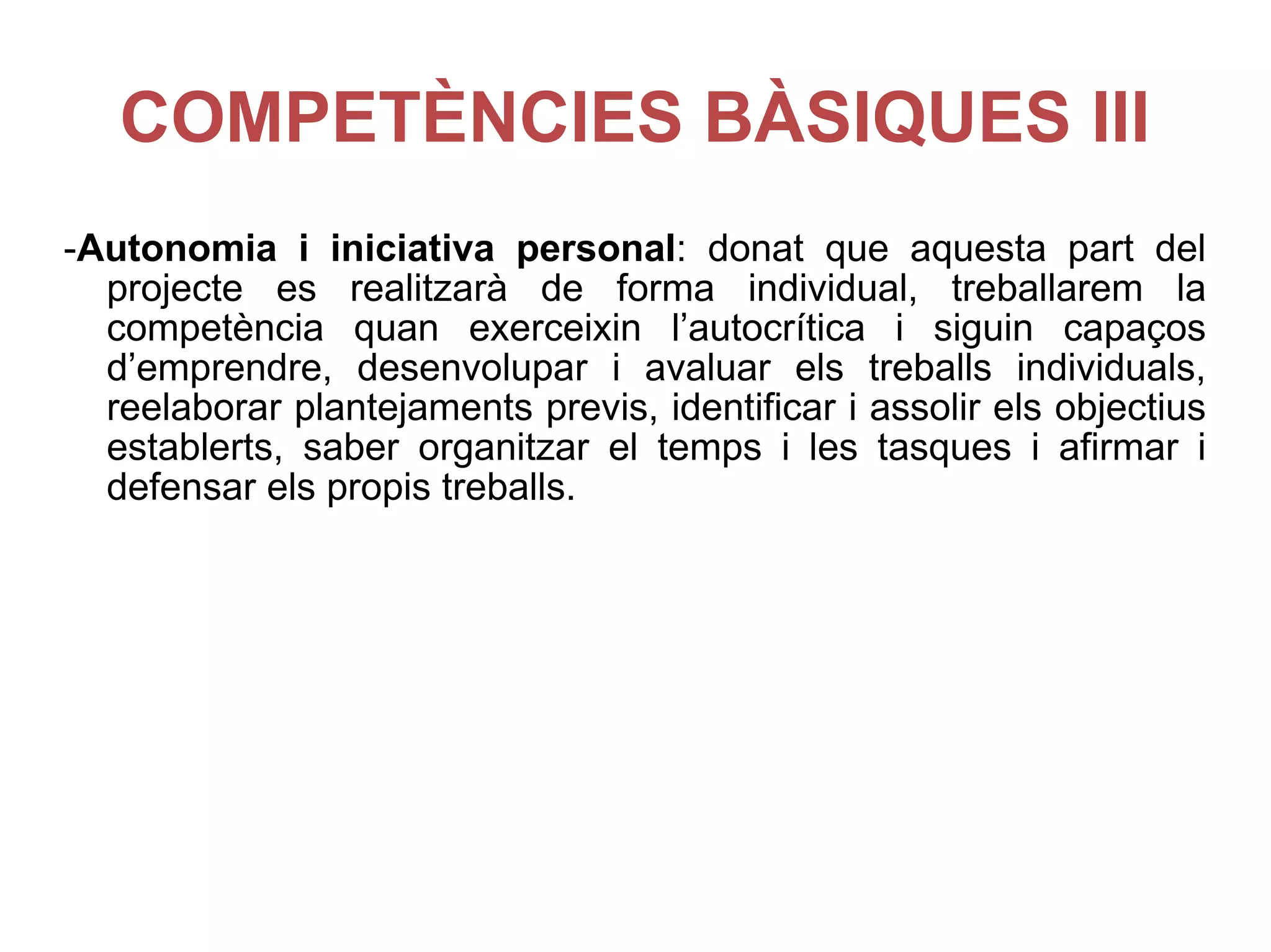 COMPETÈNCIES BÀSIQUES III - Autonomia i iniciativa personal : donat que aquesta part del projecte es realitzarà de forma individual, treballarem la competència quan exerceixin l’autocrítica i siguin capaços d’emprendre, desenvolupar i avaluar els treballs individuals, reelaborar plantejaments previs, identificar i assolir els objectius establerts, saber organitzar el temps i les tasques i afirmar i defensar els propis treballs. 