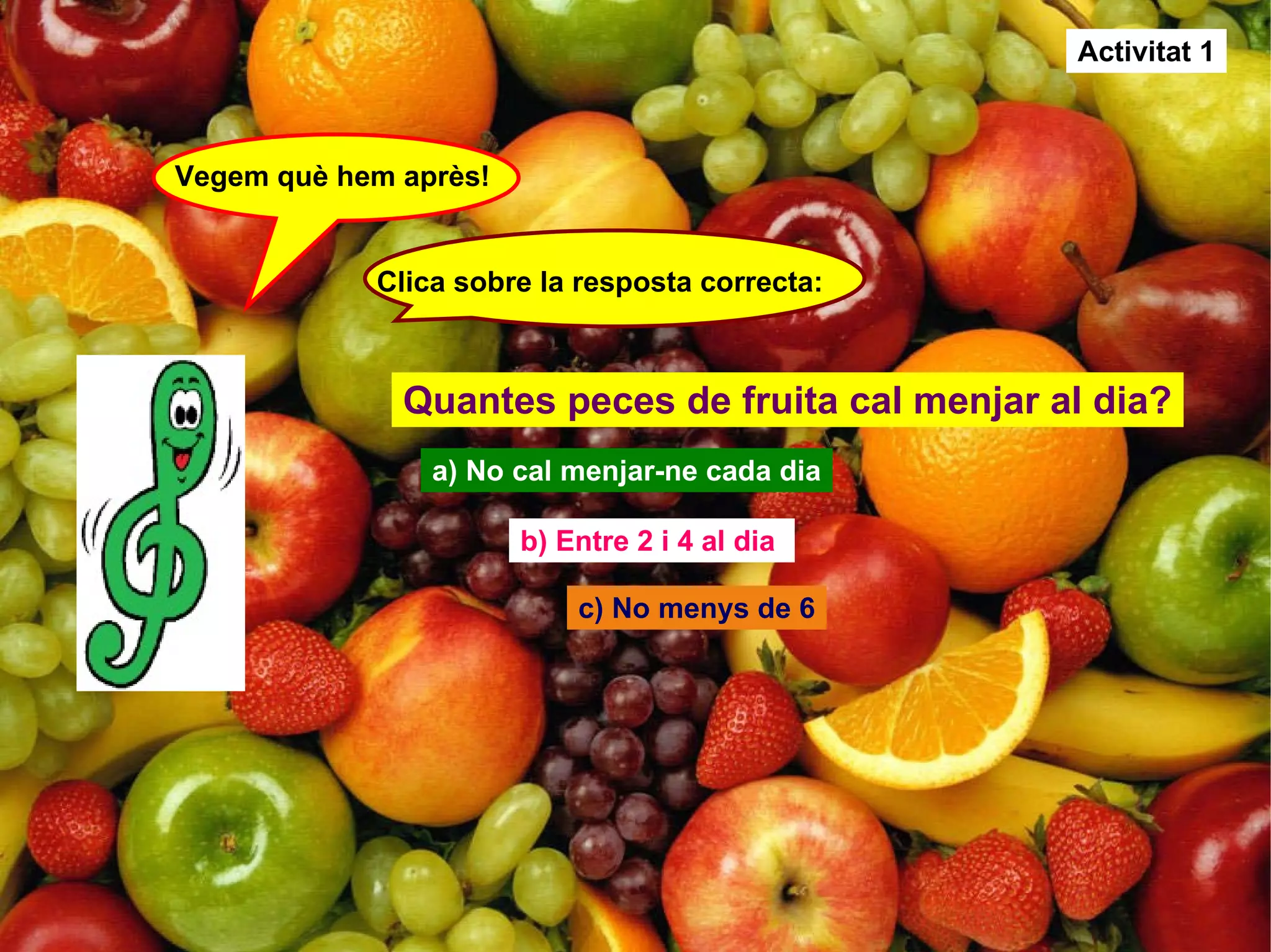 Vegem què hem après! Clica sobre la resposta correcta: Quantes peces de fruita cal menjar al dia? a) No cal menjar-ne cada dia b) Entre 2 i 4 al dia  c) No menys de 6 Activitat 1 