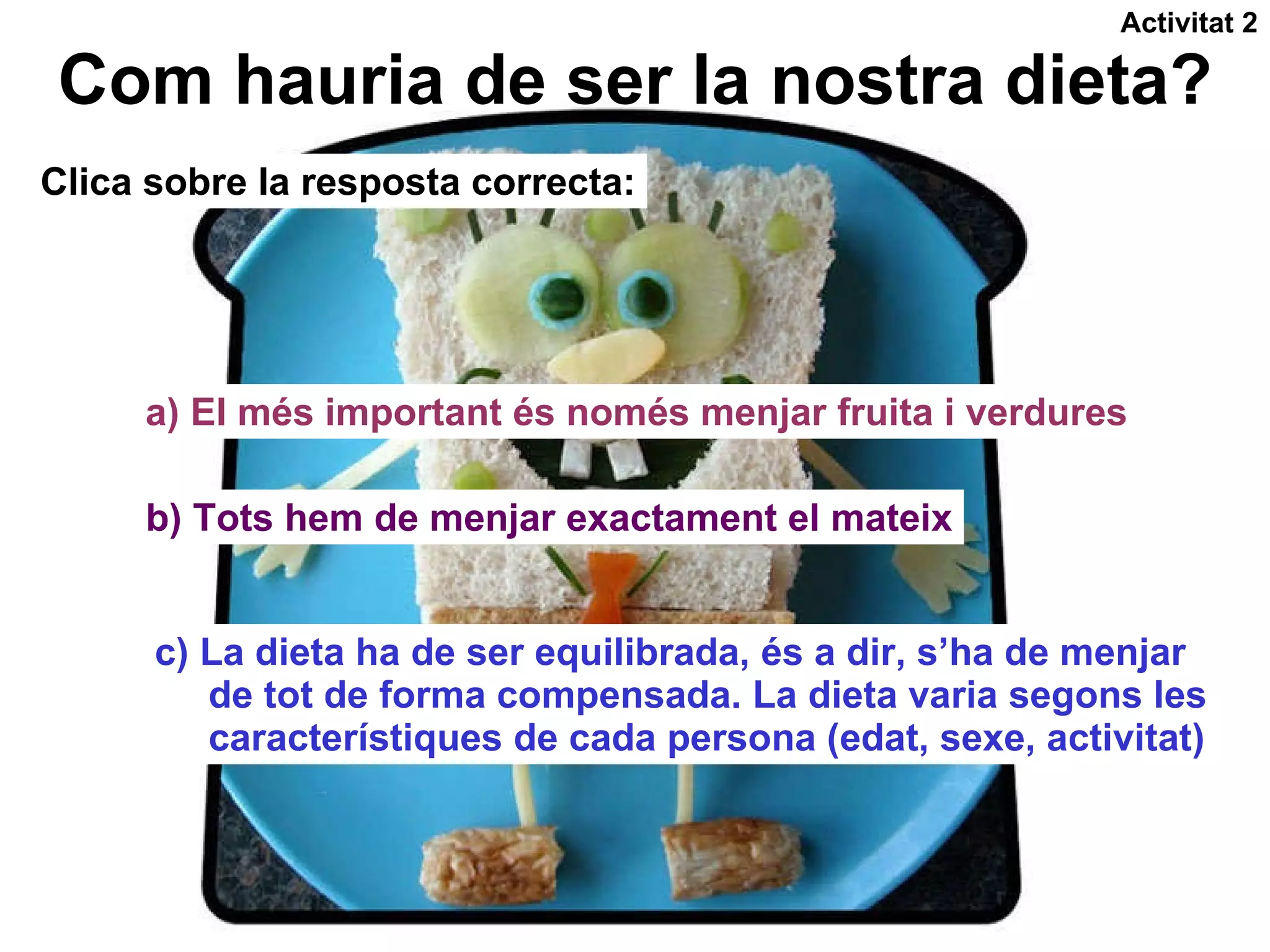 Com hauria de ser la nostra dieta? Clica sobre la resposta correcta: a) El més important és només menjar fruita i verdures b) Tots hem de menjar exactament el mateix c) La dieta ha de ser equilibrada, és a dir, s’ha de menjar  de tot de forma compensada. La dieta varia segons les característiques de cada persona (edat, sexe, activitat) Activitat 2 