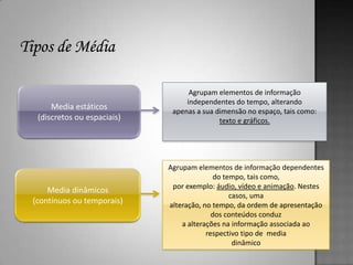 Agrupam elementos de informação
                                 independentes do tempo, alterando
     Media estáticos         apenas a sua dimensão no espaço, tais como:
 (discretos ou espaciais)                  texto e gráficos.




                            Agrupam elementos de informação dependentes
                                          do tempo, tais como,
                             por exemplo: áudio, vídeo e animação. Nestes
    Media dinâmicos
                                               casos, uma
(contínuos ou temporais)    alteração, no tempo, da ordem de apresentação
                                          dos conteúdos conduz
                                a alterações na informação associada ao
                                        respectivo tipo de media
                                                dinâmico
 
