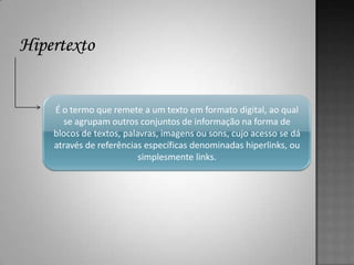 É o termo que remete a um texto em formato digital, ao qual
  se agrupam outros conjuntos de informação na forma de
blocos de textos, palavras, imagens ou sons, cujo acesso se dá
através de referências específicas denominadas hiperlinks, ou
                      simplesmente links.
 