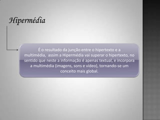 É o resultado da junção entre o hipertexto e a
multimédia, assim a Hipermédia vai superar o hipertexto, no
sentido que neste a informação é apenas textual, e incorpora
   a multimédia (imagens, sons e vídeo), tornando-se um
                    conceito mais global.
 