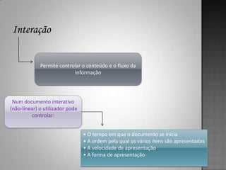 Permite controlar o conteúdo e o fluxo da
                           informação




 Num documento interativo
(não-linear) o utilizador pode
         controlar:


                                 • O tempo em que o documento se inicia
                                 • A ordem pela qual os vários itens são apresentados
                                 • A velocidade de apresentação
                                 • A forma de apresentação
 