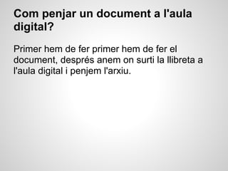 Com penjar un document a l'aula
digital?
Primer hem de fer primer hem de fer el
document, després anem on surti la llibreta a
l'aula digital i penjem l'arxiu.
 