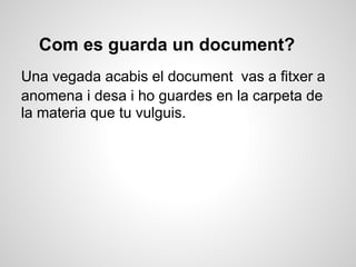 Com es guarda un document?
Una vegada acabis el document vas a fitxer a
anomena i desa i ho guardes en la carpeta de
la materia que tu vulguis.
 