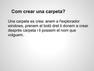 Com crear una carpeta?

Una carpeta es crea: anem a l'explorador
windows, prenem el botó dret li donem a crear
després carpeta i li possem el nom que
volguem.
 