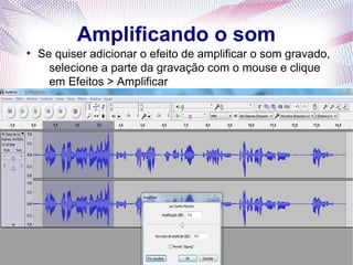 Amplificando o som
●
    Se quiser adicionar o efeito de amplificar o som gravado,
      selecione a parte da gravação com o mouse e clique
      em Efeitos > Amplificar
 