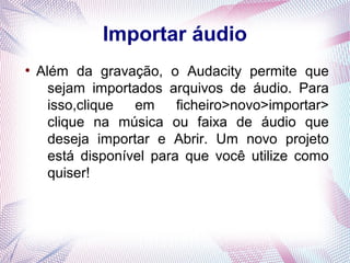 Importar áudio
●
    Além da gravação, o Audacity permite que
      sejam importados arquivos de áudio. Para
      isso,clique  em     ficheiro>novo>importar>
      clique na música ou faixa de áudio que
      deseja importar e Abrir. Um novo projeto
      está disponível para que você utilize como
      quiser!
 