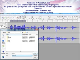 A extensão do Audacity é .aup
                  Essa extensão somente é reconhecida pelo programa.
Se quiser ouvir a gravação em som ou qualquer outro aparelho é preciso salvar em outra
                                        extensão.
                            Recomendamos a extensão .mp3
                         Para isso é preciso exportar o ficheiro.
 