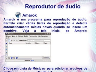 Reprodutor de áudio
           Amarok
Amarok é um programa para reprodução de áudio.
Permite criar várias listas de reprodução e detecta
automaticamente mídias novas quando se insere um
pendrive.   Veja   a    tela  inicial do   Amarok:




Clique em Lista de Músicas para adicionar arquivos de
 