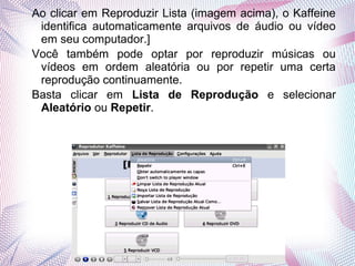 Ao clicar em Reproduzir Lista (imagem acima), o Kaffeine
 identifica automaticamente arquivos de áudio ou vídeo
 em seu computador.]
Você também pode optar por reproduzir músicas ou
 vídeos em ordem aleatória ou por repetir uma certa
 reprodução continuamente.
Basta clicar em Lista de Reprodução e selecionar
 Aleatório ou Repetir.
 