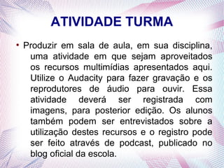 ATIVIDADE TURMA
●
    Produzir em sala de aula, em sua disciplina,
     uma atividade em que sejam aproveitados
     os recursos multimídias apresentados aqui.
     Utilize o Audacity para fazer gravação e os
     reprodutores de áudio para ouvir. Essa
     atividade deverá ser registrada com
     imagens, para posterior edição. Os alunos
     também podem ser entrevistados sobre a
     utilização destes recursos e o registro pode
     ser feito através de podcast, publicado no
     blog oficial da escola.
 