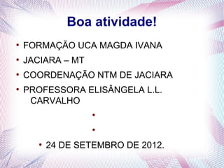 Boa atividade!
●
    FORMAÇÃO UCA MAGDA IVANA
●
    JACIARA – MT
●
    COORDENAÇÃO NTM DE JACIARA
●
    PROFESSORA ELISÂNGELA L.L.
     CARVALHO
                   ●


                   ●


       ●
           24 DE SETEMBRO DE 2012.
 