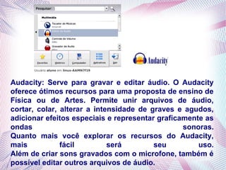 Audacity: Serve para gravar e editar áudio. O Audacity
oferece ótimos recursos para uma proposta de ensino de
Física ou de Artes. Permite unir arquivos de áudio,
cortar, colar, alterar a intensidade de graves e agudos,
adicionar efeitos especiais e representar graficamente as
ondas                                            sonoras.
Quanto mais você explorar os recursos do Audacity,
mais           fácil         será        seu         uso.
Além de criar sons gravados com o microfone, também é
possível editar outros arquivos de áudio.
 