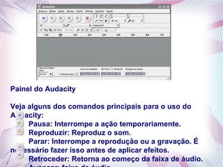 Painel do Audacity

Veja alguns dos comandos principais para o uso do
Audacity:
     Pausa: Interrompe a ação temporariamente.
     Reproduzir: Reproduz o som.
     Parar: Interrompe a reprodução ou a gravação. É
necessário fazer isso antes de aplicar efeitos.
     Retroceder: Retorna ao começo da faixa de áudio.
 