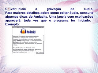 Gravar: Inicia     a     gravação       de       áudio.
Para maiores detalhes sobre como editar áudio, consulte
algumas dicas do Audacity. Uma janela com explicações
aparecerá, toda vez que o programa for iniciado.
Exemplo:
 