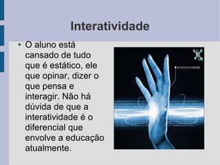 Interatividade O aluno está cansado de tudo que é estático, ele que opinar, dizer o que pensa e interagir. Não há dúvida de que a interatividade é o diferencial que envolve a educação atualmente.