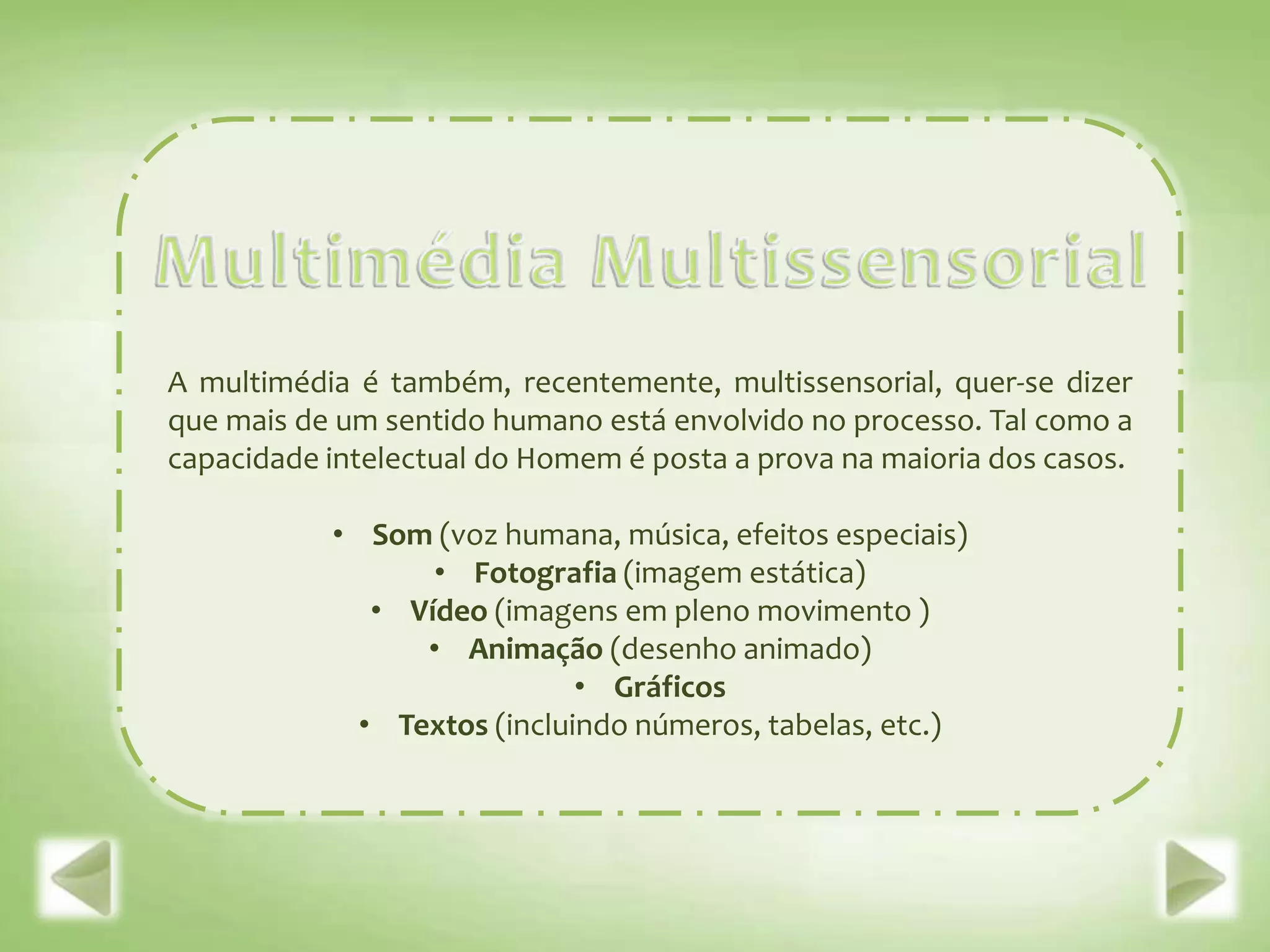 A multimédia é também, recentemente, multissensorial, quer-se dizer
que mais de um sentido humano está envolvido no processo. Tal como a
capacidade intelectual do Homem é posta a prova na maioria dos casos.

           • Som (voz humana, música, efeitos especiais)
                  • Fotografia (imagem estática)
              • Vídeo (imagens em pleno movimento )
                 • Animação (desenho animado)
                             • Gráficos
             • Textos (incluindo números, tabelas, etc.)
 