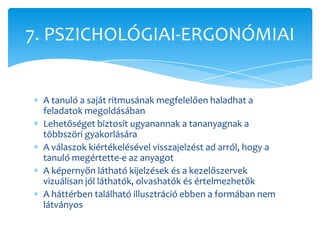 7. PSZICHOLÓGIAI-ERGONÓMIAI


 A tanuló a saját ritmusának megfelelően haladhat a
 feladatok megoldásában
 Lehetőséget biztosít ugyanannak a tananyagnak a
 többszöri gyakorlására
 A válaszok kiértékelésével visszajelzést ad arról, hogy a
 tanuló megértette-e az anyagot
 A képernyőn látható kijelzések és a kezelőszervek
 vizuálisan jól láthatók, olvashatók és értelmezhetők
 A háttérben található illusztráció ebben a formában nem
 látványos
 
