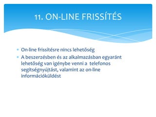 11. ON-LINE FRISSÍTÉS


On-line frissítésre nincs lehetőség
A beszerzésben és az alkalmazásban egyaránt
lehetőség van igénybe venni a telefonos
segítségnyújtást, valamint az on-line
információküldést
 