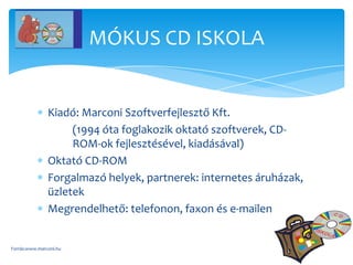 MÓKUS CD ISKOLA


               Kiadó: Marconi Szoftverfejlesztő Kft.
                    (1994 óta foglakozik oktató szoftverek, CD-
                    ROM-ok fejlesztésével, kiadásával)
               Oktató CD-ROM
               Forgalmazó helyek, partnerek: internetes áruházak,
               üzletek
               Megrendelhető: telefonon, faxon és e-mailen


Forrás:www.marconi.hu
 
