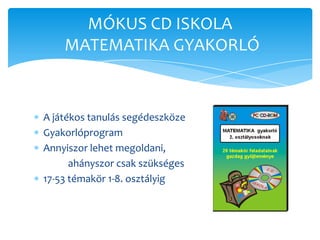 MÓKUS CD ISKOLA
    MATEMATIKA GYAKORLÓ


A játékos tanulás segédeszköze
Gyakorlóprogram
Annyiszor lehet megoldani,
      ahányszor csak szükséges
17-53 témakör 1-8. osztályig
 