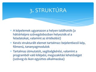 3. STRUKTÚRA


A képelemek ugyanazon a helyen találhatók (a
háttérképre szövegdobozban helyezték el a
feladatokat, valamint az értékelést)
Kevés strukturált elemet tartalmaz: bejelentkező kép,
főmenü, tananyagmodulok
Tartalmaz útmutatót, segítségkérési, valamint a
programból való kilépési, megszakítási lehetőséget
(szöveg és ikon együttes alkalmazása)
 