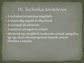  A technikai kivitelezése megfelelő
 A képek elég nagyok és elég élesek
 A szövegek jól érthetőek
 A szinkron jól tagolt és érthető
 Mindezek egy megfelelő rendszerbe vannak integrálva,
  így egy olyan oktatóprogramot kapunk, amivel
  élvezetes a tanulás.
 
