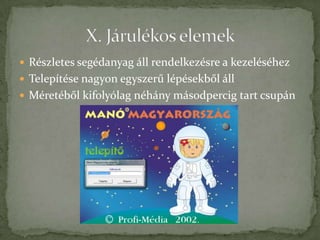  Részletes segédanyag áll rendelkezésre a kezeléséhez
 Telepítése nagyon egyszerű lépésekből áll
 Méretéből kifolyólag néhány másodpercig tart csupán
 