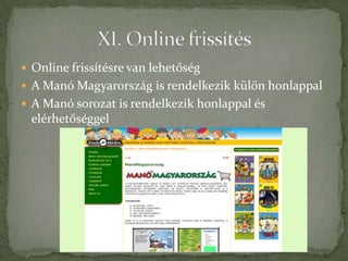  Online frissítésre van lehetőség
 A Manó Magyarország is rendelkezik külön honlappal
 A Manó sorozat is rendelkezik honlappal és
 elérhetőséggel
 