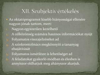  Az oktatóprogramot kisebb hiányosságai ellenére
  nagyon jónak tartom, mert:
1. Nagyon egyszerűen kezelhető
2. A célközönség számára hasznos információkat nyújt
3. Folyamatos visszajelzéseket ad
4. A szinkrontolmács megkönnyíti a tananyag
   elsajátítását
5. Folyamatos ismétlésre is lehetőséget ad
6. A feladatokat gyakorló módban és élesben is
   annyiszor oldhatjuk meg ahányszor akarjuk.
 