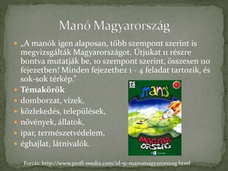  „A manók igen alaposan, több szempont szerint is
    megvizsgálták Magyarországot. Útjukat 11 részre
    bontva mutatják be, 10 szempont szerint, összesen 110
    fejezetben! Minden fejezethez 1 - 4 feladat tartozik, és
    sok-sok térkép.”
   Témakörök
   domborzat, vizek,
   közlekedés, települések,
   növények, állatok,
   ipar, természetvédelem,
   éghajlat, látnivalók.

    Forrás: http://www.profi-media.com/id-51-manomagyarorszag.html
 