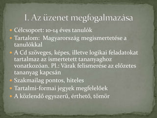  Célcsoport: 10-14 éves tanulók
 Tartalom: Magyarország megismertetése a
    tanulókkal
   A Cd szöveges, képes, illetve logikai feladatokat
    tartalmaz az ismertetett tananyaghoz
    vonatkozóan. Pl.: Várak felismerése az előzetes
    tananyag kapcsán
   Szakmailag pontos, hiteles
   Tartalmi-formai jegyek megfelelőek
   A közlendő egyszerű, érthető, tömör
 