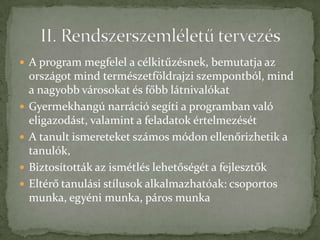  A program megfelel a célkitűzésnek, bemutatja az
    országot mind természetföldrajzi szempontból, mind
    a nagyobb városokat és főbb látnivalókat
   Gyermekhangú narráció segíti a programban való
    eligazodást, valamint a feladatok értelmezését
   A tanult ismereteket számos módon ellenőrizhetik a
    tanulók,
   Biztosították az ismétlés lehetőségét a fejlesztők
   Eltérő tanulási stílusok alkalmazhatóak: csoportos
    munka, egyéni munka, páros munka
 