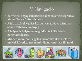  Bármelyik anyag ismertetése közben lehetőség van a
  főmenübe való visszalépésre.
 A feladatok elvégzése közben visszalépve bármikor
  átismételhető a tananyag
 A helyes és helytelen megoldást is különböző
  hanghatás kíséri.
 Minden menüpont egy kis rajzocskával van jelölve,
  melyek következetesen mindig ugyanott találhatóak.
 