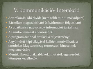  A várakozási idő rövid: (nem több mint 1 másodperc)
 Bármikor megszakítható és bárhonnan folytatható
 Az adatbázisa nagyon sok információt tartalmaz
 A tanuló önmagát ellenőrizheti
 A program azonnal értékeli a teljesítményt
 A gyönyörű képi világával kellően motiválhatja a
  tanulókat Magyarország természeti kincseinek
  megismerésére
 Menük, ikontáblák, ablakok, mutatók egyszerűek,
  könnyen kezelhetők
 