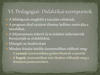 A feldolgozás megfelel a tanulási céloknak,
 A program által nyújtott élmény kellően motiválja a
  tanulókat,
 A folyamatosan érkező új és érdekes információk
  fenntartják az érdeklődést,
 Elősegíti az önaktivitást
 Minden feladat kétféle üzemmódban oldható meg:
   A szamár üzemmódban gyakorolhatnak a tanulók
   A bagoly üzemmódban már élesben oldhatják meg a
    feladatot pontszámokért.
 