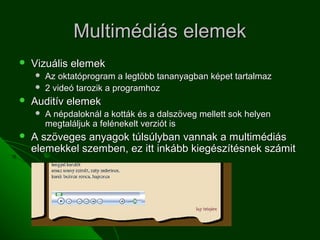 Multimédiás elemek
   Vizuális elemek
       Az oktatóprogram a legtöbb tananyagban képet tartalmaz
       2 videó tarozik a programhoz
   Auditív elemek
       A népdaloknál a kották és a dalszöveg mellett sok helyen
        megtaláljuk a felénekelt verziót is
   A szöveges anyagok túlsúlyban vannak a multimédiás
    elemekkel szemben, ez itt inkább kiegészítésnek számit
 