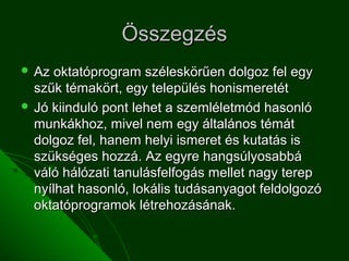 Összegzés
 Az  oktatóprogram széleskörűen dolgoz fel egy
  szűk témakört, egy település honismeretét
 Jó kiinduló pont lehet a szemléletmód hasonló
  munkákhoz, mivel nem egy általános témát
  dolgoz fel, hanem helyi ismeret és kutatás is
  szükséges hozzá. Az egyre hangsúlyosabbá
  váló hálózati tanulásfelfogás mellet nagy terep
  nyílhat hasonló, lokális tudásanyagot feldolgozó
  oktatóprogramok létrehozásának.
 