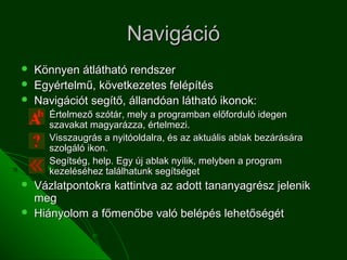 Navigáció
   Könnyen átlátható rendszer
   Egyértelmű, következetes felépítés
   Navigációt segítő, állandóan látható ikonok:
       Értelmező szótár, mely a programban előforduló idegen
        szavakat magyarázza, értelmezi.
       Visszaugrás a nyitóoldalra, és az aktuális ablak bezárására
        szolgáló ikon.
       Segítség, help. Egy új ablak nyílik, melyben a program
        kezeléséhez találhatunk segítséget
   Vázlatpontokra kattintva az adott tananyagrész jelenik
    meg
   Hiányolom a főmenőbe való belépés lehetőségét
 