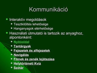 Kommunikáció
 Interaktív   megoldások
    Tesztkitöltés
               lehetősége
    Hanganyagok elérhetősége
 Használatiútmutató is tartozik az anyaghoz,
  alpontonként:
    Nyitóoldal
    Tantárgyak
    Fejezetek   és alfejezetek
    Navigálás
    Filmek és zenék lejátszása
    Helytörténeti Kvíz
    Szótár
 