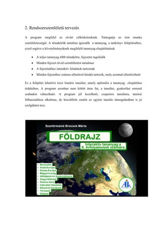 2. Rendszerszemléletű tervezés

A   program     megfelel   az   elvárt   célkitűzéseknek.   Támogatja   az   órai   munka
szemléletességét. A témakörök tartalma igazodik a tananyag, a tankönyv felépítéséhez,
ezzel segítve a követelményeknek megfelelő tananyag elsajátíttatását.

         A teljes tananyag több témakörre, fejezetre tagolódik
         Minden fejezet rövid szemléltetést tartalmaz
         A fejezetekhez interaktív feladatok tartoznak
         Minden fejezethez számos ellenőrző kérdés tartozik, mely azonnal ellenőrizhető

Ez a felépítés lehetővé teszi lineáris tanulást, amely optimális a tananyag elsajátítása
érdekében. A program azonban nem kötött úton fut, a tanulási, gyakorlási sorrend
szabadon választható. A program jól kezelhető, csoportos tanulásra, tanórai
felhasználásra alkalmas, de hozzáférés esetén az egyéni tanulás támogatásában is jó
szolgálatot tesz.
 
