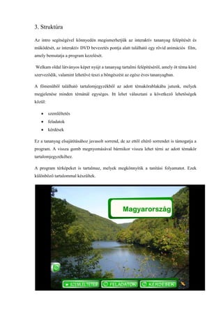 3. Struktúra

Az intro segítségével könnyedén megismerhetjük az interaktív tananyag felépítését és
működését, az interaktív DVD bevezetés pontja alatt található egy rövid animációs film,
amely bemutatja a program kezelését.

Welkam oldal látványos képet nyújt a tananyag tartalmi felépítéséről, amely öt téma köré
szerveződik, valamint lehetővé teszi a böngészést az egész éves tananyagban.

A főmenüből található tartalomjegyzékből az adott témakörablakába jutunk, melyek
megjelenése minden témánál egységes. Itt lehet választani a következő lehetőségek
közül:

         szemléltetés
         feladatok
         kérdések

Ez a tananyag elsajátításához javasolt sorrend, de az ettől eltérő sorrendet is támogatja a
program. A vissza gomb megnyomásával bármikor vissza lehet térni az adott témakör
tartalomjegyzékéhez.

A program térképeket is tartalmaz, melyek megkönnyítik a tanítási folyamatot. Ezek
különböző tartalommal készültek.
 