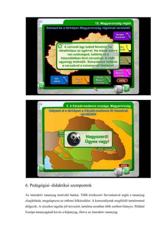 6. Pedagógiai–didaktikai szempontok

Az interaktív tananyag motiváló hatású. Több érzékszerv bevonásával segíti a tananyag
elsajátítását, megalapozza az otthoni felkészülést. A korosztálynak megfelelő tartalommal
dolgozik. A részekre tagolás jól tervezett, tartalma azonban több esetben hiányos. Például
Európa tananyagánál kevés a képanyag, illetve az interaktív tananyag.
 