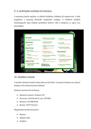 9. A multimédia technikai kivitelezése

A tananyag részekre tagolása, az oldalak kialakítása, felépítése jól megtervezett. A képi
megjelenés a tananyag könnyebb elsajátítását szolgálja. A főoldalon található
tartalomjegyzék alján található gombokkal lehetővé válik a böngészés az egész éves
tananyagban.




10. Járulékos elemek

A kezelési útmutató tartalmi leírása könnyen követhető. A program futtatása nem igényel
telepítést. Közvetlenül lemezről indítható.

Rendszer minimum követelménye:

       Operációs rendszer: Windows XP
       Processzor: Intel Pentim II, min. 450 MHz
       Memória: 256 MB RAM
       Kijelző: 1024*768 pixel

Megjelenítési formák alternatívái:

       Monitor
       Digitális tábla
       Projektor
 