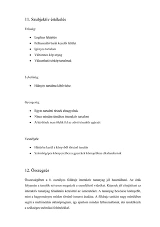 11. Szubjektív értékelés

Erősség:

       Logikus felépítés
       Felhasználó barát kezelői felület
       Igényes tartalom
       Változatos kép anyag
       Választható térkép tartalmak




Lehetőség:

       Hiányos tartalma kibővítése




Gyengeség:

       Egyes tartalmi részek elnagyoltak
       Nincs minden témához interaktív tartalom
       A kérdések nem ölelik fel az adott témakör egészét




Veszélyek:

       Háttérbe kerül a könyvből történő tanulás
       Számítógépes környezetben a gyerekek könnyebben elkalandoznak




12. Összegzés

Összességében a 8. osztályos földrajz interaktív tananyag jól használható. Az órák
folyamán a tanulók szívesen megnézik a szemléltető videókat. Képesek jól elsajátítani az
interaktív tananyag feladatain keresztül az ismereteket. A tananyag bevésése könnyebb,
mint a hagyományos módon történő ismeret átadása. A földrajz tanítást nagy mértékben
segíti a multimédiás oktatóprogram, így ajánlom minden felhasználónak, aki rendelkezik
a szükséges technikai feltételekkel.
 