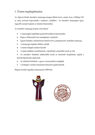 1. Üzenet megfogalmazása

Az Apáczai Kiadó interaktív tananyagcsomagot állított össze, ennek része a földrajz CD
is, mely szorosan kapcsolódik a tankönyv családhoz. Az interaktív tananyagok egyre
nagyobb szerepet kapnak az oktatási folyamatban.

Az interaktív tananyag üzenete a következő

       A tananyagba foglaltakat gyakorlati példával demonstrálja
       Képes a felhasználó órai munkájának vezérlésére
       Egyéni haladást, önellenőrzést lehetővé tévő, programozott, moduláris tananyag
       A tananyagot digitális táblára szánták
       A tanár kollégák számára készült
       A rajtuk található szemléltetések, videofilmek színesebbé teszik az órát
       Az interaktív feladatok érdekesebbé teszik az ismeretek elsajátítását, segítik a
  kulcskompetenciák alapozását
       Az ellenőrző kérdések a gyors visszacsatolást szolgálják
       A térképek a tanítási folyamatot könnyítő segédeszközök

Magyar termék nagydíjas tananyag lett 2008-ban.
 