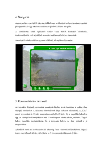4. Navigáció

A programban a megfelelő irányú nyilakkal vagy a választott tevékenységet reprezentáló
piktogramokkal vagy a feliratot tartalmazó gombokkal lehet navigálni.

A   szemléltetés   során   lejátszásra   kerülő   videó   filmek   bármikor   leállíthatók,
továbbindíthatók, ezek a jelölések az audiovizuális eszközökéhez hasonlóak.

A navigáció minden oldalon ugyanott található, jól segíti az eligazodást.




5. Kommunikáció - interakció

Az interaktív feladatok megoldása szórakozás közben segít elsajátítani a tankönyvben
szereplő ismereteket. A feladatok ellenőrzésének ideje szabadon választható. A „Kész”
gomb benyomásával. Ezután automatikus értékelés történik. Ha a megoldás helytelen,
egy kis visszajelző ikon tájékoztat erről. Lehetőség van a hibás válasz javítására. Vagy a
helyes megoldás megtekintésére. Ha a megoldás helyes, az ikon gratulál a jó
megoldáshoz.

A kérdések menü alá eső feladatoknál lehetőség van a válaszonkénti értékelésre, vagy az
összes megválaszolt kérdés értékelésére is. A program százalékosan is értékel.
 