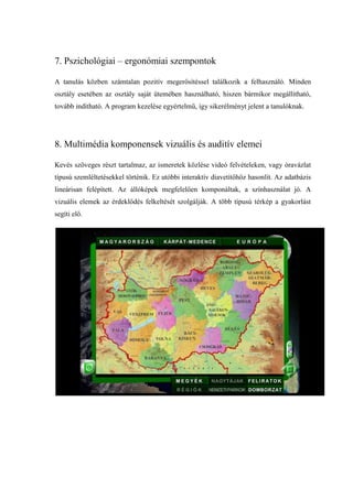 7. Pszichológiai – ergonómiai szempontok

A tanulás közben számtalan pozitív megerősítéssel találkozik a felhasználó. Minden
osztály esetében az osztály saját ütemében használható, hiszen bármikor megállítható,
tovább indítható. A program kezelése egyértelmű, így sikerélményt jelent a tanulóknak.




8. Multimédia komponensek vizuális és auditív elemei

Kevés szöveges részt tartalmaz, az ismeretek közlése videó felvételeken, vagy óravázlat
típusú szemléltetésekkel történik. Ez utóbbi interaktív diavetítőhöz hasonlít. Az adatbázis
lineárisan felépített. Az állóképek megfelelően komponáltak, a színhasználat jó. A
vizuális elemek az érdeklődés felkeltését szolgálják. A több típusú térkép a gyakorlást
segíti elő.
 