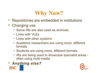 Why Now? Repositories are embedded in institutions Changing use Some IRs are also used as archives  Links with VLEs  Links with other systems Academic researchers are using more, different formats  Students are using more, different formats IRs are being used to showcase specialist areas - often using multi media Anything else? 